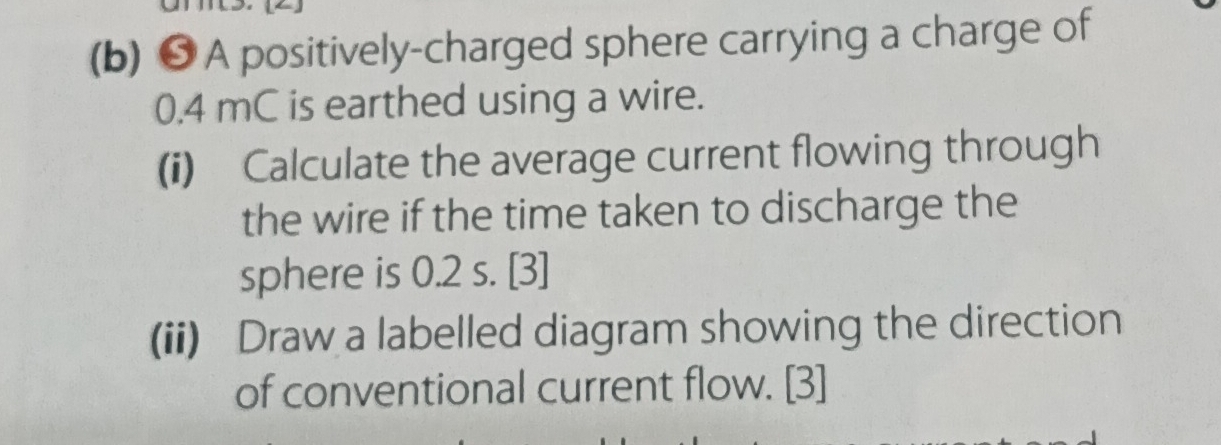 ❺ A positively-charged sphere carrying a charge of
0.4 mC is earthed using a wire. 
(i) Calculate the average current flowing through 
the wire if the time taken to discharge the 
sphere is 0.2 s. [3] 
(ii) Draw a labelled diagram showing the direction 
of conventional current flow. [3]