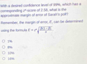 With a desired confidence level of 99%, which has a
corresponding z^+ '-score of 2.58, what is the
approximate margin of error of Sarah's poli?
Remember, the margin of error, E, can be determined
using the formula E=z^+sqrt(frac overline D)(1-overline D)n.
196
8%
10%
16%