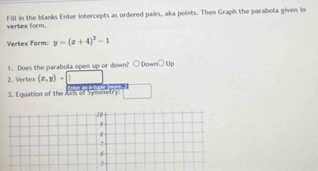 Fill in the blanks Enter intercepts as ordered pairs, aka points. Then Graph the parabola given in 
vertex form. 
Vertex Form: y=(x+4)^2-1
1. Does the parabola open up or down? ownbigcirc Up 
2. Vertex (x,y)=□ 1
Enter an n-tuple [more..] 
3. Equation of the Axis of Symmetry: