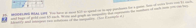 MODELING REAL LIFE You have at most $25 to spend on in-app purchases for a game. Sets of extra lives cost $1 each. 
and bags of gold cost $5 each. Write and graph an inequality that represents the numbers of each item you can buy. 
Identify and interpret two solutions of the inequality. (See Example 4.)