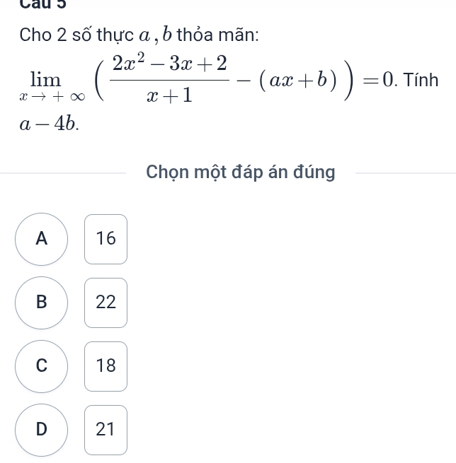 Cau 5
Cho 2 số thực α , b thỏa mãn:
limlimits _xto +∈fty ( (2x^2-3x+2)/x+1 -(ax+b))=0. Tính
a-4b
Chọn một đáp án đúng
A 16
B 22
C 18
D 21