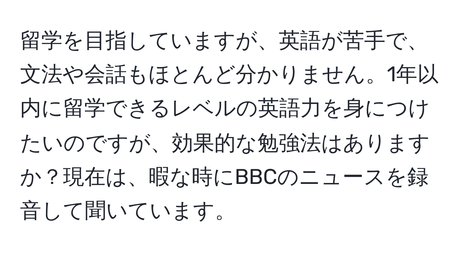 留学を目指していますが、英語が苦手で、文法や会話もほとんど分かりません。1年以内に留学できるレベルの英語力を身につけたいのですが、効果的な勉強法はありますか？現在は、暇な時にBBCのニュースを録音して聞いています。