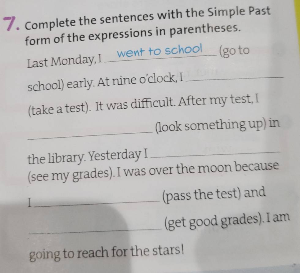 Complete the sentences with the Simple Past 
form of the expressions in parentheses. 
Last Monday, I ___went to school___ (go to 
school) early. At nine o’clock, I_ 
(take a test). It was difficult. After my test, I 
_(look something up) in 
the library. Yesterday I_ 
(see my grades). I was over the moon because 
_ 
(pass the test) and 
_(get good grades). I am 
going to reach for the stars!