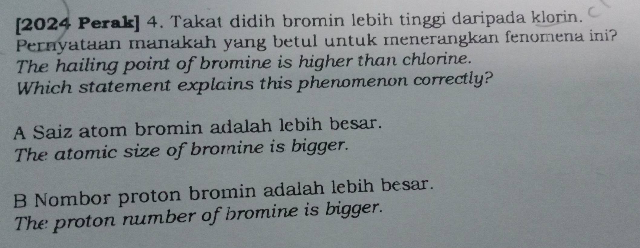 [2024 Perak] 4. Takat didih bromin lebih tinggi daripada klorin.
Pernyataan manakah yang betul untuk menerangkan fenomena ini?
The hailing point of bromine is higher than chlorine.
Which statement explains this phenomenon correctly?
A Saiz atom bromin adalah lebih besar.
The atomic size of bromine is bigger.
B Nombor proton bromin adalah lebih besar.
The proton number of bromine is bigger.