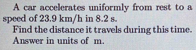 A car accelerates uniformly from rest to a 
speed of 23.9 km/h in 8.2 s. 
Find the distance it travels during this time. 
Answer in units of m.