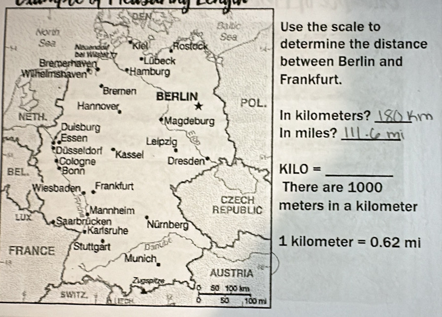 the scale to 
9ermine the distance 
ween Berlin and 
kfurt. 
ilometers? 
_ 
iles?_ 
B =_ 
re are 1000
ers in a kilometer
F 
lometer =0.62mi