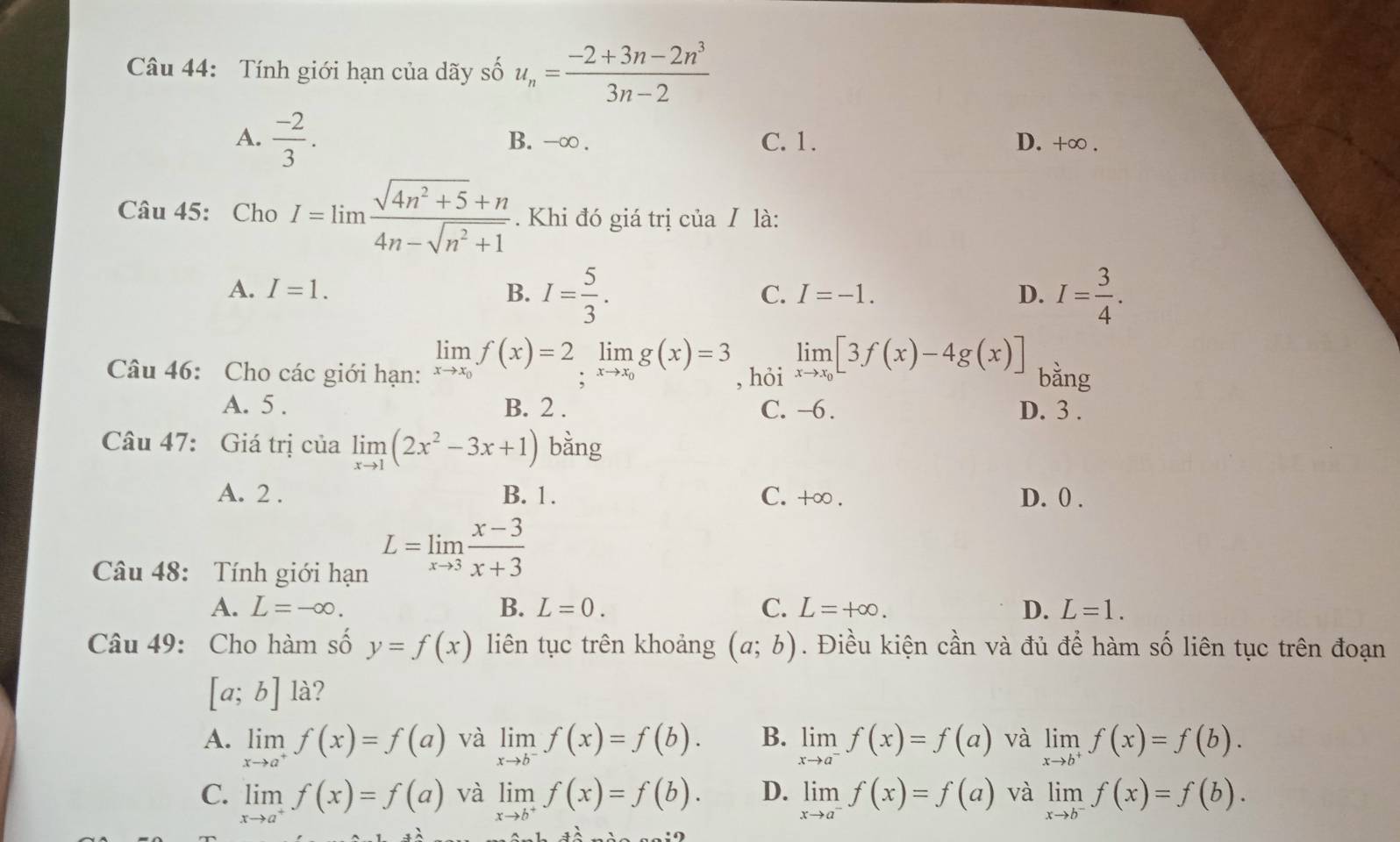 Tính giới hạn của dãy số u_n= (-2+3n-2n^3)/3n-2 
A.  (-2)/3 . B. -∞ . C. 1. D. +∈fty .
Câu 45: Cho I=limlimits  (sqrt(4n^2+5)+n)/4n-sqrt(n^2+1) . Khi đó giá trị của / là:
A. I=1. B. I= 5/3 . I= 3/4 .
C. I=-1. D.
Câu 46: Cho các giới hạn: limlimits _xto x_0f(x)=2limlimits _xto x_0g(x)=3 , hỏi limlimits _xto x_0[3f(x)-4g(x)] bằng
A. 5 . B. 2 . C. -6 . D. 3 .
Câu 47: Giá trị của limlimits _xto 1(2x^2-3x+1) bằng
A. 2 . B. 1. C. +∞ . D. 0 .
Câu 48: Tính giới hạn
L=limlimits _xto 3 (x-3)/x+3 
A. L=-∈fty . B. L=0. C. L=+∈fty . D. L=1.
Câu 49: Cho hàm số y=f(x) liên tục trên khoảng (a;b). Điều kiện cần và đủ để hàm số liên tục trên đoạn
[a;b] là?
A. limlimits _xto a^+f(x)=f(a) và limlimits _xto b^-f(x)=f(b). B. limlimits _xto a^-f(x)=f(a) và limlimits _xto b^+f(x)=f(b).
C. limlimits _xto a^+f(x)=f(a) và limlimits _xto b^+f(x)=f(b). D. limlimits _xto a^-f(x)=f(a) và limlimits _xto b^-f(x)=f(b).
7widehat _ 