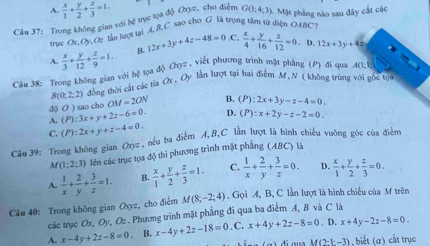 A.  x/1 + y/2 + z/3 =1.
Câu 37: Trong không gian với hệ trục tọa độ Oxyz, cho điểm G(1;4;3) 5. Mặt phẳng nào sau đây cắt các
trục Ox, Oy, Oz lần lượt tại A, B, C sao cho G là trọng tâm tử diện OABC?.C.
A.  x/3 + y/12 + z/9 =1. B. 12x+3y+4z-48=0  x/4 + y/16 + z/12 =0. D. 12x+3y+4z
Câu 38: Trong không gian với hệ tọa độ Oxyz , viết phương trình mặt phẳng (P) đi qua A(1;1;
B(0;2;2) đồng thời cắt các tia Ox , Oy lần lượt tại hai điểm M, N ( không trùng với gốc tọa
độ O ) sao cho OM=2ON
B. (P):2x+3y-z-4=0.
A. (P):3x+y+2z-6=0.
D. (P):x+2y-z-2=0.
C. (P):2x+y+z-4=0.
Câu 39: Trong không gian Oxyz, nều ba điểm A,B,C lần lượt là hình chiếu vuông góc của điểm
M(1;2;3) lên các trục tọa độ thì phương trình mặt phẳng (ABC) là
A.  1/x + 2/y + 3/z =1. B.  x/1 + y/2 + z/3 =1. C.  1/x + 2/y + 3/z =0. D.  x/1 + y/2 + z/3 =0.
Câu 40: Trong không gian Oxyz, cho điểm M(8;-2;4). Gọi A, B, C lần lượt là hình chiếu của M trên
các trục Ox, Oy, Oz . Phương trình mặt phẳng đi qua ba điểm A, B và C là
A. x-4y+2z-8=0 B. x-4y+2z-18=0. C. x+4y+2z-8=0. D. x+4y-2z-8=0.
đ i qua M(2:1:-3) , biết (α) cắt trục