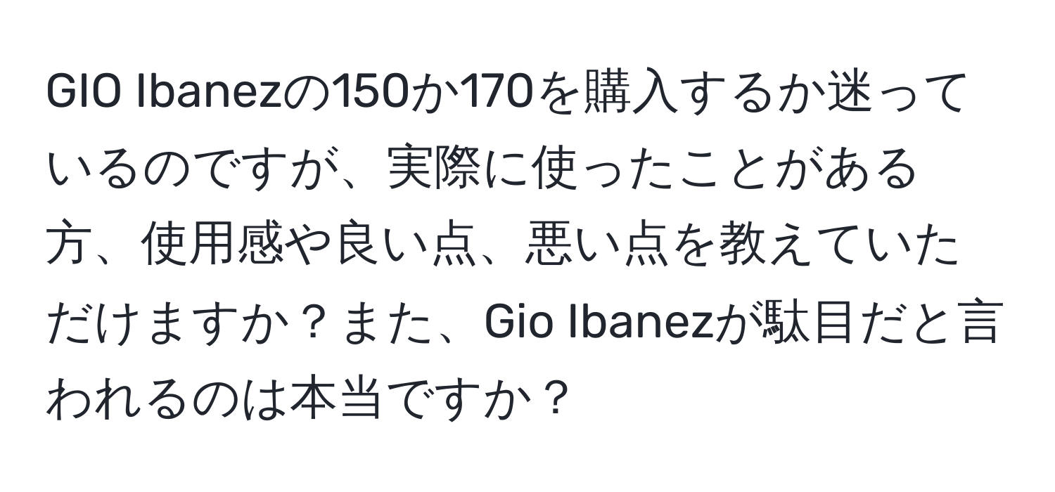 GIO Ibanezの150か170を購入するか迷っているのですが、実際に使ったことがある方、使用感や良い点、悪い点を教えていただけますか？また、Gio Ibanezが駄目だと言われるのは本当ですか？