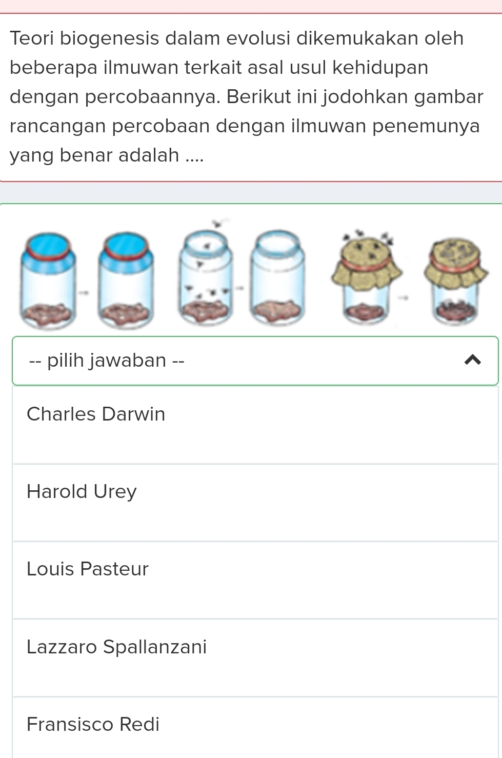 Teori biogenesis dalam evolusi dikemukakan oleh
beberapa ilmuwan terkait asal usul kehidupan
dengan percobaannya. Berikut ini jodohkan gambar
rancangan percobaan dengan ilmuwan penemunya
yang benar adalah ....
-- pilih jawaban --
Charles Darwin
Harold Urey
Louis Pasteur
Lazzaro Spallanzani
Fransisco Redi