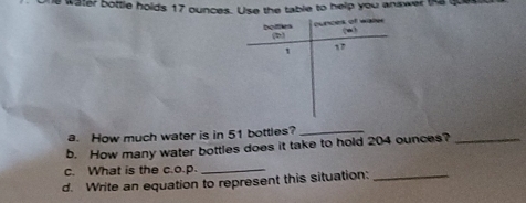 water bottle holds 17 ounces. Use the table to help you answer the qu 
botfm ounces of water
(-∈fty )
(2,3)
1 17 
a. How much water is in 51 bottles?_ 
b. How many water bottles does it take to hold 204 ounces?_ 
c. What is the c.o.p. 
_ 
d. Write an equation to represent this situation:_