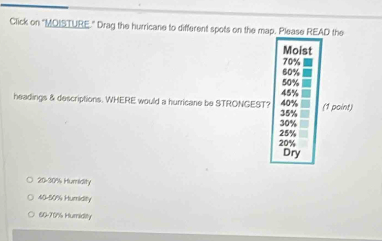 Click on “MQISTURE." Drag the hurricane to different spots on the map. Please READ the
Moist
70%
80%
50%
45%
headings & descriptions. WHERE would a hurricane be STRONGEST? 40% (1 point)
35%
30%
25%
20%
Dry
20-30% Humidity
40-50% Humidity
60-70% Hurnidity