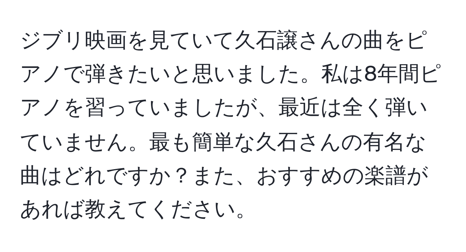 ジブリ映画を見ていて久石譲さんの曲をピアノで弾きたいと思いました。私は8年間ピアノを習っていましたが、最近は全く弾いていません。最も簡単な久石さんの有名な曲はどれですか？また、おすすめの楽譜があれば教えてください。