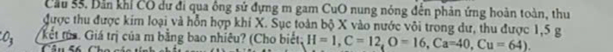 Cầu 55. Dản khỉ CO dư đi qua ông sử đựng m gam CuO nung nóng đến phản ứng hoàn toàn, thu 
được thu được kim loại và hỗn hợp khí X. Sục toàn bộ X vào nước vôi trong dư, thu được 1,5 g
03 kết tủa. Giá trị của m bằng bao nhiêu? (Cho biết; H=1, C=12, O=16, Ca=40, Cu=64). 
Câu 56 Cho