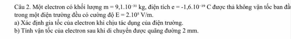 Một electron có khối lượng m=9,1.10^(-31)kg , điện tích e=-1,6.10^(-19)C được thả không vận tốc ban đà 
trong một điện trường đều có cường độ E=2.10^5V/m. 
a) Xác định gia tốc của electron khi chịu tác dụng của điện trường. 
b) Tính vận tốc của electron sau khi di chuyển được quãng đường 2 mm.