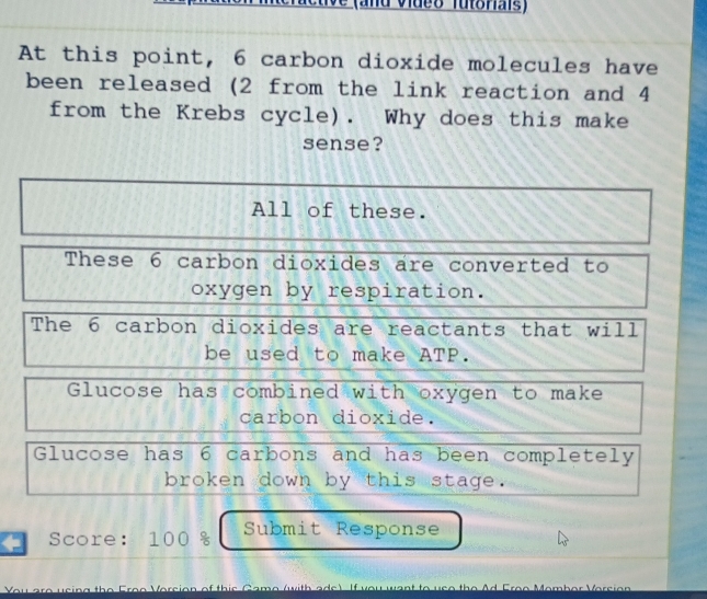 and video Tutoriais)
At this point, 6 carbon dioxide molecules have
been released (2 from the link reaction and 4
from the Krebs cycle). Why does this make
sense?
All of these.
These 6 carbon dioxides are converted to
oxygen by respiration.
The 6 carbon dioxides are reactants that will
be used to make ATP.
Glucose has combined with oxygen to make
carbon dioxide.
Glucose has 6 carbons and has been completely
broken down by this stage.
Score: 100 % Submit Response