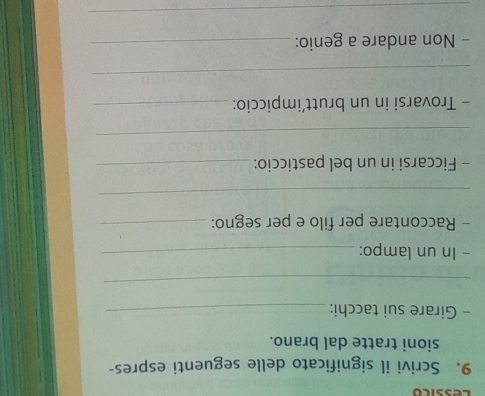 essico 
9. Scrivi il significato delle seguenti espres- 
sioni tratte dal brano. 
- Girare sui tacchi:_ 
_ 
- In un lampo:_ 
- Raccontare per filo e per segno:_ 
_ 
- Ficcarsi in un bel pasticcio:_ 
_ 
- Trovarsi in un brutt’impiccio:_ 
_ 
- Non andare a genio:_ 
_