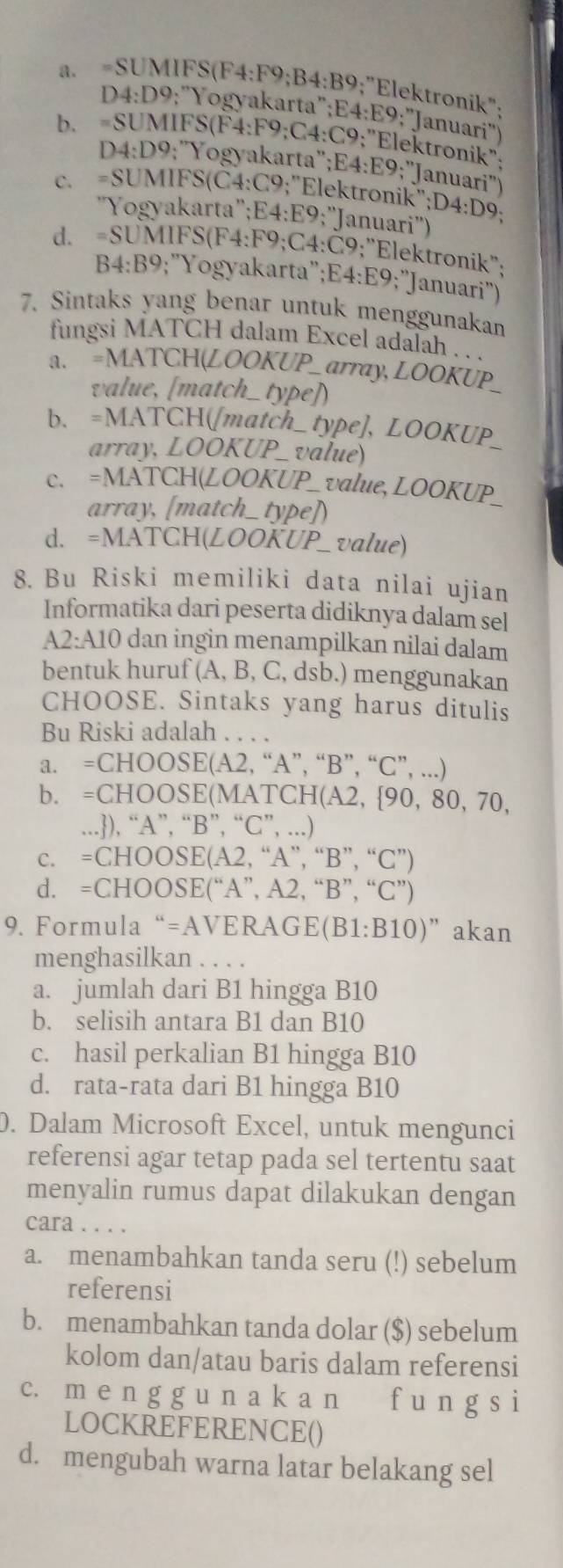 =SUMIFS(F4:F9;B4:B9;"Elektronik":
D4:D9;"Yogyakarta";E4:E9;"Januari")
b. =SUMIFS(F4:F9;C4:C9;"Elektronik";
D4:D9;'Yogyakarta'';E4:E9;'Januari")
c. =SUMIFS(Č4:C9;"Elektronik';D4:D9;
'Yogyakarta'';E4:E9;''Januari'')
d. =SUMIFS(F4:F9;C4:Č9;"Elektronik":
B4:B9;"Yogyakarta";E4:E9;"Januari")
7. Sintaks yang benar untuk menggunakan
fungsi MATCH dalam Excel adalah . . .
a. =MATCH(LOOKUP_ array, LOOKUP
value, [match_ type])
b. =MATCH([match_type], LOOKUP_
array, LOOKUP_ value)
c. =MATCH(LOOKUP_ value, LOOKUP_
array, [match_ type])
d. =MATCH(LOOKUP_ value)
8. Bu Riski memiliki data nilai ujian
Informatika dari peserta didiknya dalam sel
A2:A10 dan ingin menampilkan nilai dalam
bentuk huruf (A, B, C, dsb.) menggunakan
CHOOSE. Sintaks yang harus ditulis
Bu Riski adalah . . . .
a. =CHOOSE(A2, “A”, “B”, “C”, ...)
b. =CHOOSE(MATCH(A2, 90, 80, 70,
...), “A”, “B”, “C”, ...)
c. =CHOOSE(A2, “A”, “B”, “C”)
d. =CHOOSE(“A”, A2, “B”, “C”)
9. Formula“=AVERAGE(B1:B10)”akan
menghasilkan . . . .
a. jumlah dari B1 hingga B10
b. selisih antara B1 dan B10
c. hasil perkalian B1 hingga B10
d. rata-rata dari B1 hingga B10
0. Dalam Microsoft Excel, untuk mengunci
referensi agar tetap pada sel tertentu saat
menyalin rumus dapat dilakukan dengan
cara . . . .
a. menambahkan tanda seru (!) sebelum
referensi
b. menambahkan tanda dolar ($) sebelum
kolom dan/atau baris dalam referensi
c. m e n g g u n a k a n f u n g s i
LOCKREFERENCE()
d. mengubah warna latar belakang sel