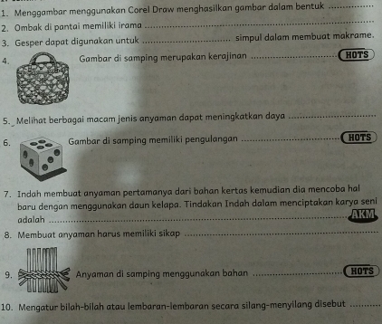 Menggambar menggunakan Corel Draw menghasilkan gambar dalam bentuk_ 
2. Ombak di pantai memiliki irama 
_ 
3. Gesper dapat digunakan untuk _simpul dalam membuat makrame. 
4.Gambar di samping merupakan kerajinan _HOTS 
5. Melihat berbagai macam jenis anyaman dapat meningkatkan daya_ 
6.ambar di samping memiliki pengulangan _HOTS 
7. Indah membuat anyaman pertamanya dari bahan kertas kemudian dia mencoba hal 
baru dengan menggunakan daun kelapa. Tindakan Indah dalam menciptakan karya seni 
adalah_ AKM 
8. Membuat anyaman harus memiliki sikap_ 
9.Anyaman di samping menggunakan bahan _HOTS 
10. Mengatur bilah-bilah atau lembaran-lembaran secara silang-menyilang disebut_