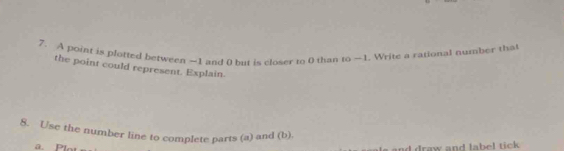 A point is plotted between —1 and 0 but is closer to 0 than to —1. Write a rational number that 
the point could represent. Explain. 
8. Use the number line to complete parts (a) and (b). 
a. Plot 
and draw and label tick .