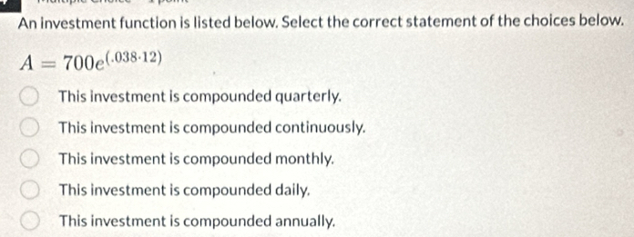 An investment function is listed below. Select the correct statement of the choices below.
A=700e^((.038· 12))
This investment is compounded quarterly.
This investment is compounded continuously.
This investment is compounded monthly.
This investment is compounded daily.
This investment is compounded annually.