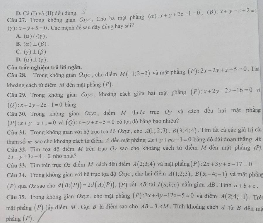 D. Cả (I) và (II) đều đúng.
Câu 27. Trong không gian Oxyz, Cho ba mặt phẳng (α): x+y+2z+1=0; (β): x+y-z+2=0
(γ): x-y+5=0. Các mệnh đề sau đây đúng hay sai?
A. (alpha )//(gamma ).
B. (alpha )⊥ (beta ).
C. (gamma )⊥ (beta ).
D. (alpha )⊥ (gamma ).
Câu trắc nghiệm trả lời ngắn. . Tính
Câu 28. Trong không gian Oxyz , cho điểm M(-1;2-3) và mặt phẳng (P): 2x-2y+z+5=0
khoảng cách từ điểm M đến mặt phẳng (P).
Câu 29. Trong không gian Oxyz, khoảng cách giữa hai mặt phẳng (P): x+2y-2z-16=0 và
(2): x+2y-2z-1=0 bằng
Câu 30. Trong không gian Oxyz , điểm M thuộc trục Oy và cách đều hai mặt phẳng
(P): x+y-z+1=0 và (Q):x-y+z-5=0 có tọa độ bằng bao nhiêu?
Câu 31. Trong không gian với hệ trục tọa độ Oxyz , cho A(1;2;3),B(3;4;4). Tìm tất cả các giá trị của
tham số m sao cho khoảng cách từ điểm A đến mặt phẳng 2x+y+mz-1=0 bằng độ dài đoạn thắng AB
Câu 32. Tìm tọa độ điểm M trên trục Oy sao cho khoảng cách từ điểm M đến mặt phẳng (P):
2x-y+3z-4=0 nhỏ nhất?
Câu 33. Tìm trên trục Oz điểm M cách đều điểm A(2;3;4) và mặt phẳng(P): 2x+3y+z-17=0.
Câu 34. Trong không gian với hệ trục tọa độ Oxyz , cho hai điểm A(1;2;3),B(5;-4;-1) và mặt phắng
(P) qua Ox sao cho d (B;(P))=2d(A;(P)) , (P) cắt AB tại I(a;b;c) nằm giữa AB . Tính a+b+c.
Câu 35. Trong không gian Oxyz , cho mặt phẳng (P): 3x+4y-12z+5=0 và điểm A(2;4;-1) Trên
mặt phẳng (P) lấy điểm M . Gọi B là điểm sao cho vector AB=3.vector AM. Tính khoảng cách d từ B đến mặ
phẳng (P).