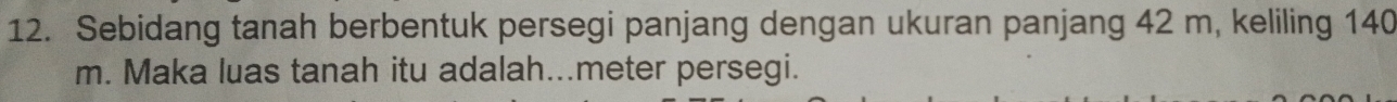 Sebidang tanah berbentuk persegi panjang dengan ukuran panjang 42 m, keliling 140
m. Maka luas tanah itu adalah...meter persegi.