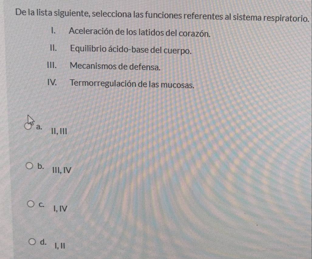 De la lista siguiente, selecciona las funciones referentes al sistema respiratorio.
I. Aceleración de los latidos del corazón.
II. Equilibrio ácido-base del cuerpo.
III. Mecanismos de defensa.
IV. Termorregulación de las mucosas.
a. 11, lII
b. III, IV
C. I, IV
d. I, Il