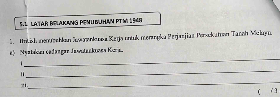 5.1 LATAR BELAKANG PENUBUHAN PTM 1948 
1. British menubuhkan Jawatankuasa Kerja untuk merangka Perjanjian Persekutuan Tanah Melayu. 
_ 
a) Nyatakan cadangan Jawatankuasa Kerja. 
i. 
_ 
i. 
iii. 
_ 
( / 3