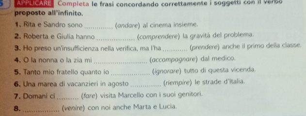 APPLICARE Completa le frasi concordando correttamente i soggetti con il verbo 
proposto all'infinito. 
1. Rita e Sandro sono _(andare) al cinema insieme. 
2. Roberta e Giulia hanno _(comprendere) la gravità del problema. 
3. Ho preso un'insufficienza nella verifica, ma I'ha _(prendere) anche il primo della classe. 
4. O la nonna o la zia mi _(accompagnare) dal medico. 
5. Tanto mio fratello quanto io _(ignorare) tutto di questa vicenda. 
6. Una marea di vacanzieri in agosto _(riempire) le strade d'Italia. 
7. Domani ci _(fare) visita Marcello con i suoi genitori. 
8. _(venire) con noi anche Marta e Lucia.