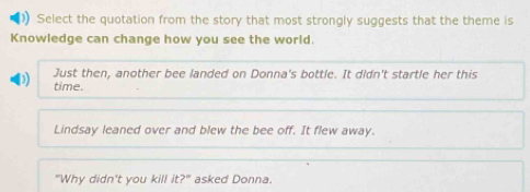 Select the quotation from the story that most strongly suggests that the theme is
Knowledge can change how you see the world.
Just then, another bee landed on Donna's bottle. It didn't startle her this
time.
Lindsay leaned over and blew the bee off. It flew away.
"Why didn't you kill it 2° asked Donna.