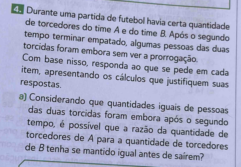 Durante uma partida de futebol havia certa quantidade 
de torcedores do time A e do time B. Após o segundo 
tempo terminar empatado, algumas pessoas das duas 
torcidas foram embora sem ver a prorrogação. 
Com base nisso, responda ao que se pede em cada 
item, apresentando os cálculos que justifiquem suas 
respostas. 
a) Considerando que quantidades iguais de pessoas 
das duas torcidas foram embora após o segundo 
tempo, é possível que a razão da quantidade de 
torcedores de A para a quantidade de torcedores 
de B tenha se mantido igual antes de saírem?