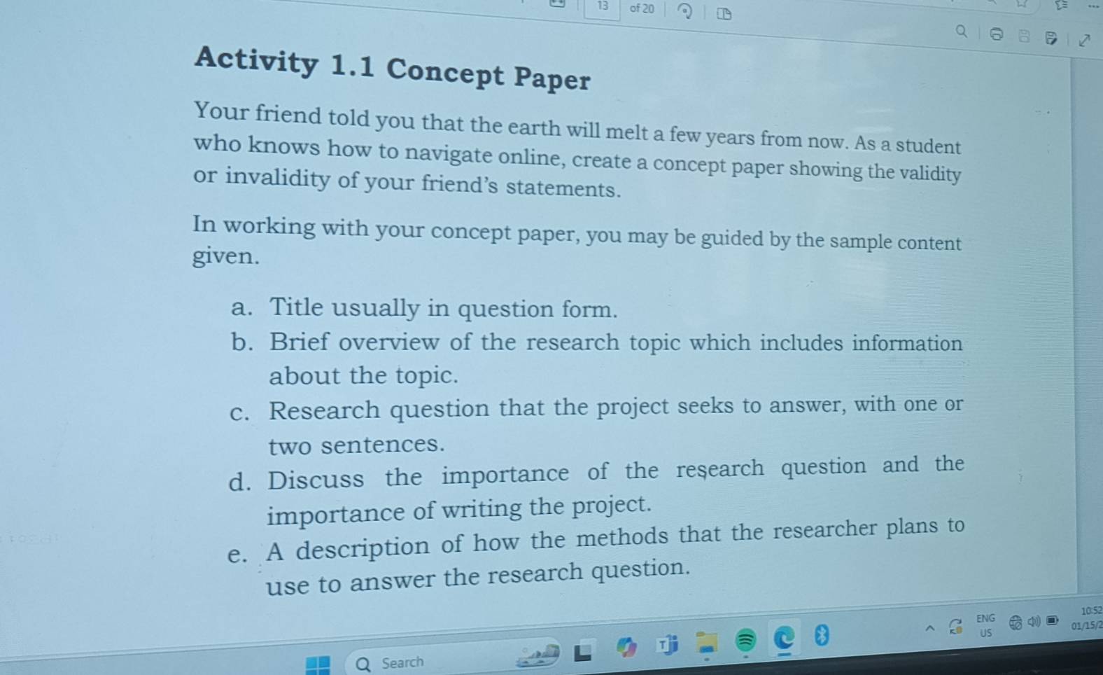 of 20 
Activity 1.1 Concept Paper 
Your friend told you that the earth will melt a few years from now. As a student 
who knows how to navigate online, create a concept paper showing the validity 
or invalidity of your friend’s statements. 
In working with your concept paper, you may be guided by the sample content 
given. 
a. Title usually in question form. 
b. Brief overview of the research topic which includes information 
about the topic. 
c. Research question that the project seeks to answer, with one or 
two sentences. 
d. Discuss the importance of the research question and the 
importance of writing the project. 
e. A description of how the methods that the researcher plans to 
use to answer the research question. 
10:52 
NG 
01/15/7 
Search