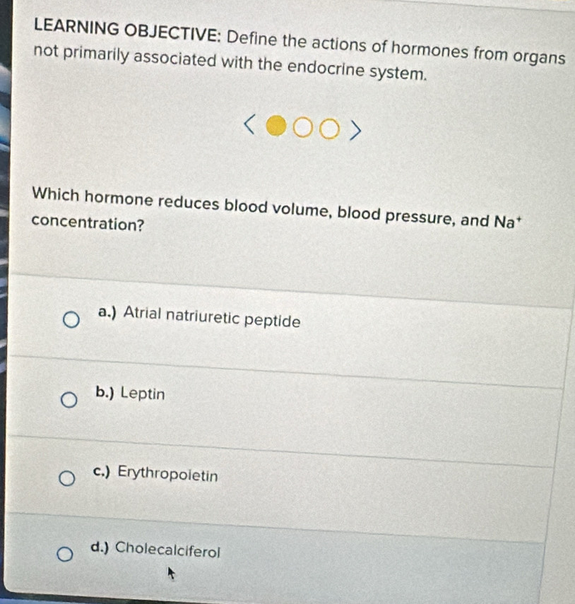 LEARNING OBJECTIVE: Define the actions of hormones from organs
not primarily associated with the endocrine system.
Which hormone reduces blood volume, blood pressure, and Na*
concentration?
a.) Atrial natriuretic peptide
b.) Leptin
c.) Erythropoietin
d.) Cholecalciferol