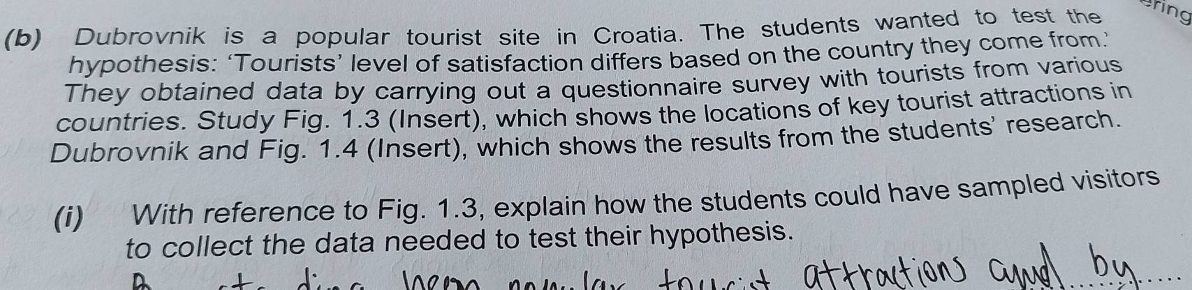 Dubrovnik is a popular tourist site in Croatia. The students wanted to test the 
Bring 
hypothesis: ‘Tourists’ level of satisfaction differs based on the country they come from.’ 
They obtained data by carrying out a questionnaire survey with tourists from various 
countries. Study Fig. 1.3 (Insert), which shows the locations of key tourist attractions in 
Dubrovnik and Fig. 1.4 (Insert), which shows the results from the students' research. 
(i) With reference to Fig. 1.3, explain how the students could have sampled visitors 
to collect the data needed to test their hypothesis.