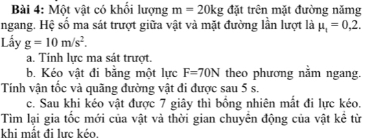 Một vật có khổi lượng m=20kg đặt trên mặt đường nămg 
ngang. Hệ số ma sát trượt giữa vật và mặt đường lần lượt là mu _t=0,2. 
Lấy g=10m/s^2. 
a. Tính lực ma sát trượt. 
b. Kéo vật đi bằng một lực F=70N theo phương nằm ngang. 
Tính vận tốc và quãng đường vật đi được sau 5 s. 
c. Sau khi kéo vật được 7 giây thì bồng nhiên mất đi lực kéo. 
Tìm lại gia tốc mới của vật và thời gian chuyển động của vật kể từ 
khi mất đi lực kéo.