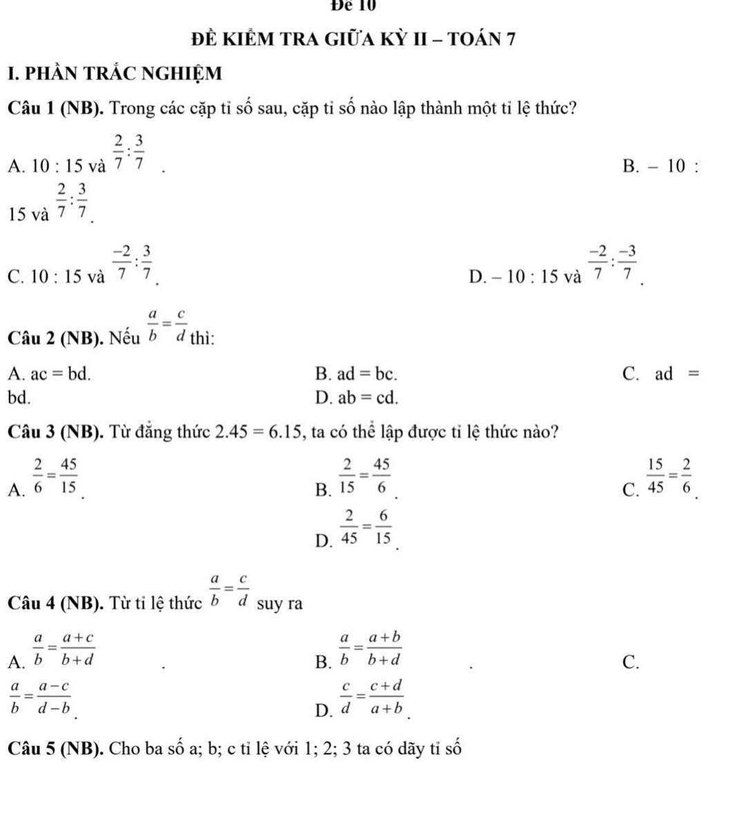 Để 10
đề kIÊM TRA Giữa kỳ II - toán 7
I. pHÀN TRÁC NGHIỆM
Câu 1 (NB). Trong các cặp tỉ số sau, cặp tỉ số nào lập thành một tỉ lệ thức?
A. 10:15 và  2/7 : 3/7 
B. - 10 :
15 và  2/7 : 3/7 
C. 10:15 và  (-2)/7 : 3/7 
D. -10:15 và  (-2)/7 : (-3)/7 . 
Câu 2 (NB). Nếu  a/b = c/d  thì:
A. ac=bd. B. ad=bc. C. ad=
bd. D. ab=cd. 
Câu 3 (NB). Từ đẳng thức 2.45=6.15 , ta có thể lập được tỉ lệ thức nào?
A.  2/6 = 45/15 
B.  2/15 = 45/6 
C.  15/45 = 2/6 
D.  2/45 = 6/15 
Câu 4 (NB). Từ tỉ lệ thức  a/b = c/d  suy ra
A.  a/b = (a+c)/b+d 
B.  a/b = (a+b)/b+d 
C.
 a/b = (a-c)/d-b 
D.  c/d = (c+d)/a+b 
Câu 5 (NB). Cho ba số a; b; c ti lệ với 1; 2; 3 ta có dãy tỉ số
