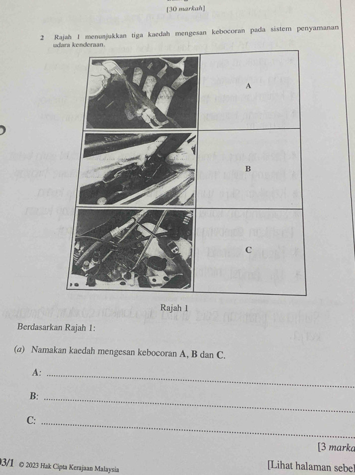 [30 markah] 
2 Rajah 1 menunjukkan tiga kaedah mengesan kebocoran pada sistem penyamanan 
u 
Rajah 1 
Berdasarkan Rajah 1: 
(a) Namakan kaedah mengesan kebocoran A, B dan C. 
A:_ 
B:_ 
C:_ 
[3 marka 
3/1 © 2023 Hak Cipta Kerajaan Malaysia 
[Lihat halaman sebe]