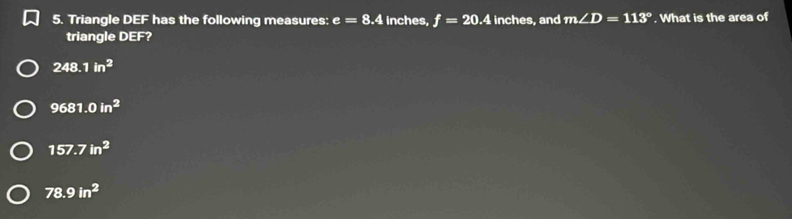Triangle DEF has the following measures: e=8.4 inches, f=20.4 inches, and m∠ D=113°. What is the area of
triangle DEF?
248.1in^2
9681.0in^2
157.7in^2
78.9in^2