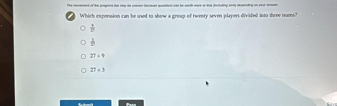 The movement of the progress bar may be uneven because questions can be worth more or less (including zero) depending on your answer.
Which expression can be used to show a group of twenty seven players divided into three teams?
 9/27 
 3/27 
27/ 9
27/ 3
Submit Pass Save