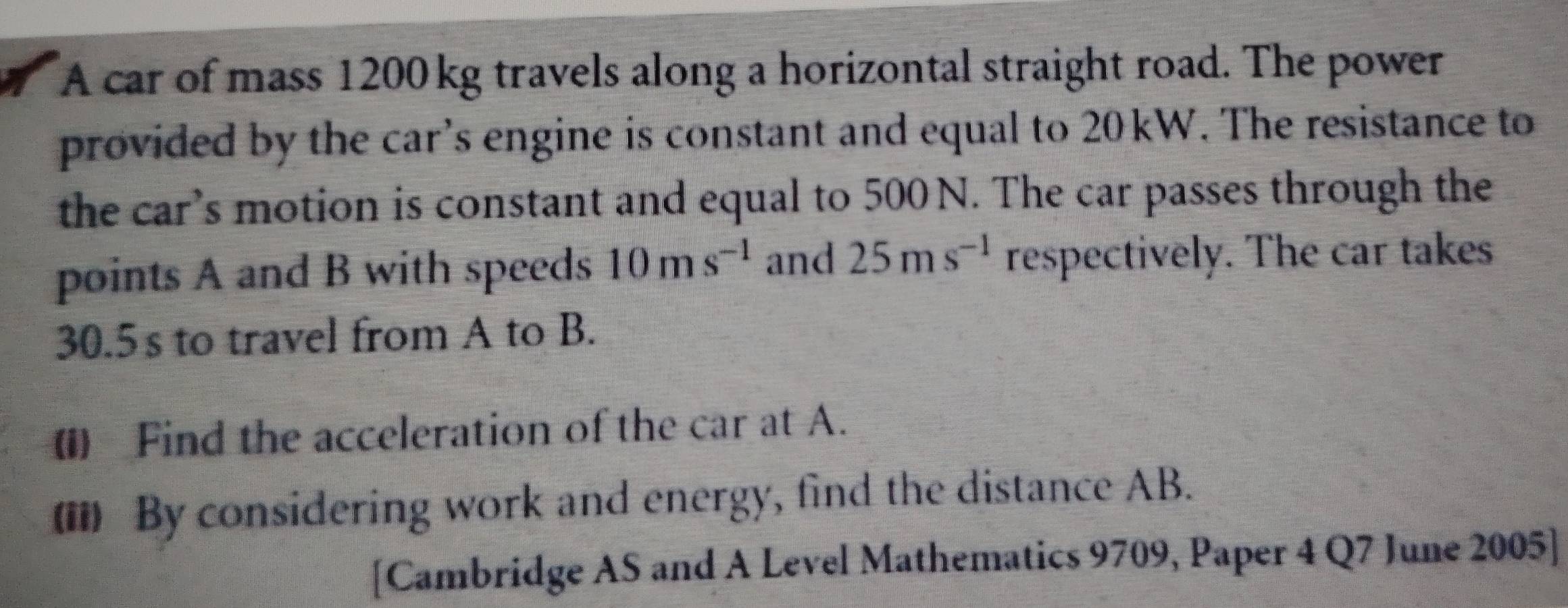 A car of mass 1200 kg travels along a horizontal straight road. The power 
provided by the car’s engine is constant and equal to 20kW. The resistance to 
the car’s motion is constant and equal to 500 N. The car passes through the 
points A and B with speeds 10ms^(-1) and 25ms^(-1) respectively. The car takes
30.5 s to travel from A to B. 
() Find the acceleration of the car at A. 
() By considering work and energy, find the distance AB. 
[Cambridge AS and A Level Mathematics 9709, Paper 4 Q7 June 2005]