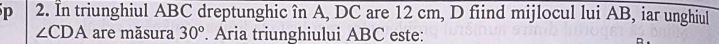 In triunghiul ABC dreptunghic în A, DC are 12 cm, D fiind mijlocul lui AB, iar unghiul
∠ CDA are măsura 30°. Aria triunghiului ABC este: