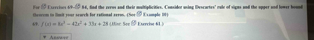 For ⑫ Exercises 69-□ 84 , find the zeros and their multiplicities. Consider using Descartes’ rule of signs and the upper and lower bound 
theorem to limit your search for rational zeros. (See ⑫ Example 10) 
69. f(x)=8x^3-42x^2+33x+28 (Hint: See⑫ Exercise 61.) 
Answer