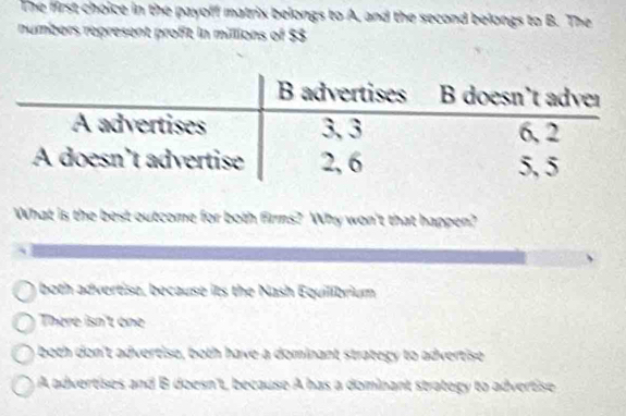 The first choice in the payoff matrix belongs to A, and the second belongs to B. The
numbers represent profit in millions of $3
What is the best outcome for both firms? Why won't that happen?
both advertise, because its the Nash Equilibrium
There isn't one
both don't advertiso, both have a dominant strategy to advertise
A advertises and B doesn't, because A has a dominant strategy to advertise