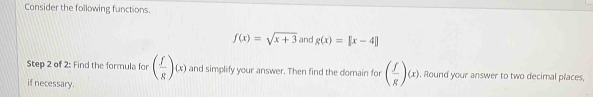 Consider the following functions.
f(x)=sqrt(x+3) and g(x)=[|x-4|]
Step 2 of 2: Find the formula for ( f/g )(x) and simplify your answer. Then find the domain for ( f/g )(x). . Round your answer to two decimal places, 
if necessary.