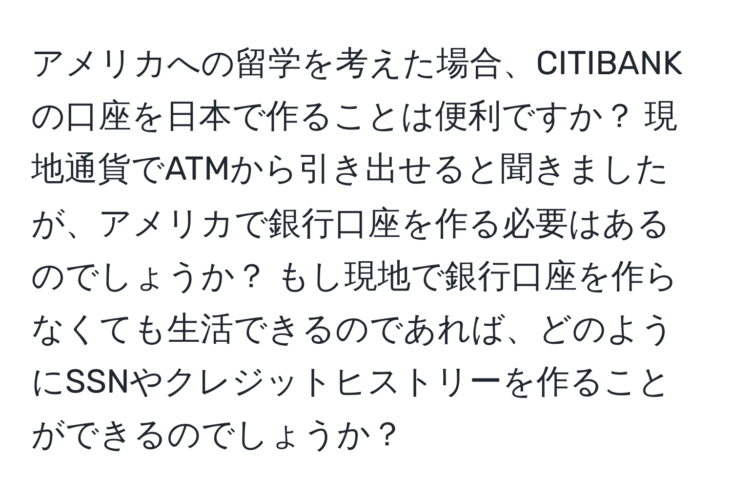 アメリカへの留学を考えた場合、CITIBANKの口座を日本で作ることは便利ですか？ 現地通貨でATMから引き出せると聞きましたが、アメリカで銀行口座を作る必要はあるのでしょうか？ もし現地で銀行口座を作らなくても生活できるのであれば、どのようにSSNやクレジットヒストリーを作ることができるのでしょうか？