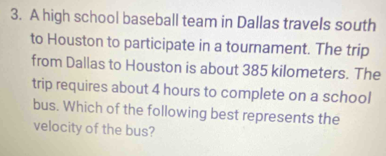 A high school baseball team in Dallas travels south 
to Houston to participate in a tournament. The trip 
from Dallas to Houston is about 385 kilometers. The 
trip requires about 4 hours to complete on a school 
bus. Which of the following best represents the 
velocity of the bus?