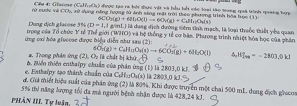 Glucose (C₆H₁2O₆) được tạo ra bởi thực vật và hầu hết các loại tảo trong quá trình quang hợp
từ nước và CO_2 , sử dụng năng lượng từ ánh sáng mặt trời theo phương trình hóa học (1):
6CO_2(g)+6H_2O(l)to 6O_2(g)+C_6H_12O_6(s)
Dung dịch glucose 5% (D=1,1g/mL) à là dung dịch dường tiêm tĩnh mạch, là loại thuốc thiết yếu quan
trọng của Tổ chức Y tế Thế giới (WHO) và hệ thống y tế cơ bản. Phương trình nhiệt hóa học của phản
ứng oxi hóa glucose được biểu diễn như sau (2):
a. Trong phản ứng (2), O_2 6O_2(g)+C_6H_12O_6(s)to 6CO_2(g)+6H_2O(l) △ _rH_(298)^o=-2803,0kJ
là chất bị khử.
b. Biến thiên enthalpy chuần của phản ứng (1) là 2803, 0 kJ.
c. Enthalpy tạo thành chuần của C_6H_12O_6(s) là 2803, 0 kJ.
d. Giả thiết hiệu suất của phản ứng (2) là 80%. Khi được truyền một chai 500 mL dung dịch glucos
5% thì năng lượng tối đa mà người bệnh nhận được là 428, 24 kJ.
PHÀN III. Tự luận.