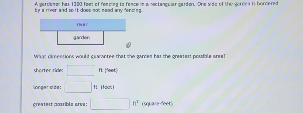 A gardener has 1200 feet of fencing to fence in a rectangular garden. One side of the garden is bordered
by a river and so it does not need any fencing.
What dimensions would guarantee that the garden has the greatest possible area?
shorter side: ft (feet)
longer side: ft (feet)
ft^2
greatest possible area: (square-feet)