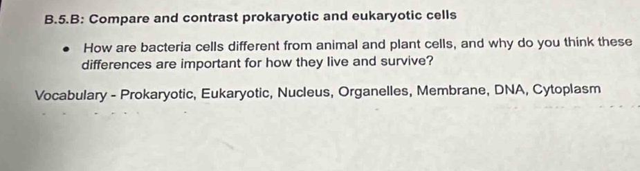 B: Compare and contrast prokaryotic and eukaryotic cells 
How are bacteria cells different from animal and plant cells, and why do you think these 
differences are important for how they live and survive? 
Vocabulary - Prokaryotic, Eukaryotic, Nucleus, Organelles, Membrane, DNA, Cytoplasm